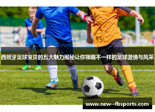 西班牙足球宝贝的五大魅力揭秘让你领略不一样的足球激情与风采 西班牙足球宝贝的五大魅力揭秘让你领略不一样的足球激情与风采