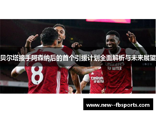 贝尔塔接手阿森纳后的首个引援计划全面解析与未来展望