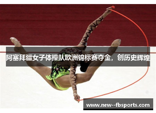 阿塞拜疆女子体操队欧洲锦标赛夺金,创历史辉煌 阿塞拜疆女子体操队欧洲锦标赛夺金,创历史辉煌